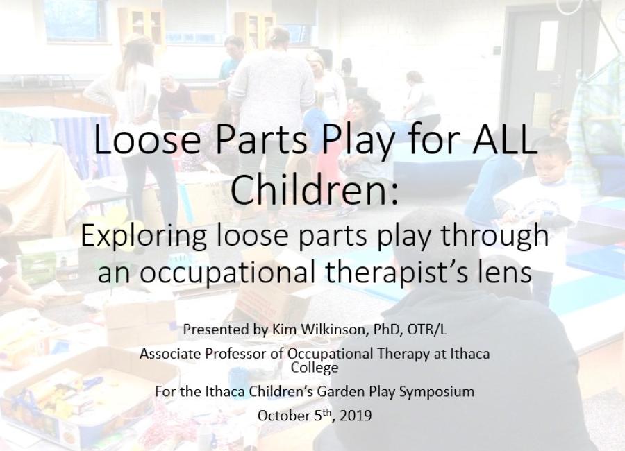 Title slide for presentation reading: Loose Parts Play for ALL Children: Exploring loose parts play through an occupational therapist’s lens, Presented by Kim Wilkinson, PhD, OTR/L Associate Professor of Occupational Therapy at Ithaca College For the Ithaca Children’s Garden Play Symposium October 5th, 2019. A faint image of cardboard, sheets, swings, and children playing is in the background.