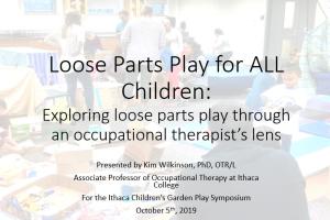 Title slide for presentation reading: Loose Parts Play for ALL Children: Exploring loose parts play through an occupational therapist’s lens, Presented by Kim Wilkinson, PhD, OTR/L Associate Professor of Occupational Therapy at Ithaca College For the Ithaca Children’s Garden Play Symposium October 5th, 2019. A faint image of cardboard, sheets, swings, and children playing is in the background.