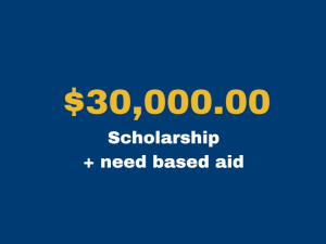 $30,000.00 scholarship + need based aid 