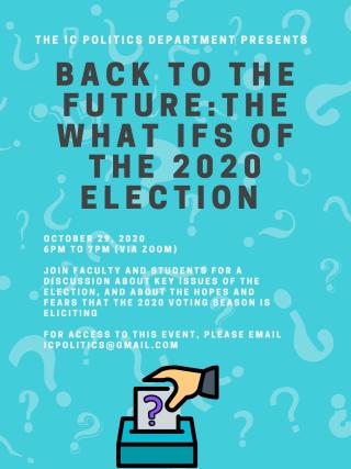 Pictured here: a poster for the "Back to the Future: The What Ifs of the 2020 Election". The flyer has a light blue background with question marks, and the text reads: "The IC Politics Department presents Back to the Future: The What Ifs of the 2020 Election. October 29, 2020, 6PM to 7PM (via Zoom). Join faculty and students for a discussion about key issues of the election, and about the hopes and fears that the 2020 voting season is eliciting. For access to this event, please email icpolitics@gmail.com".