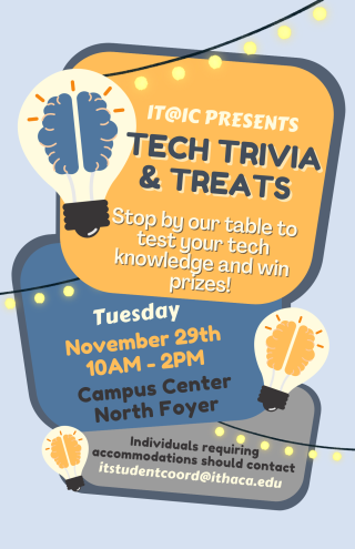 On a light blue background, three text boxes describe the event. These boxes are surrounded with lightbulbs and string lights. It reads, "IT@IC Presents: Tech Trivia & Treats. Stop by our table to test your tech knowledge and win prizes!"; "Tuesday, November 29th from 10 a.m. to 2 p.m. ; Campus Center North Foyer"; "Individuals requiring accommodations should contact itstudentcoord@ithaca.edu".